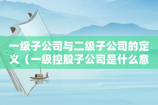 一級(jí)子公司與二級(jí)子公司的定義（一級(jí)控股子公司是什么意思）