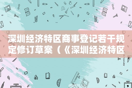 深圳經(jīng)濟(jì)特區(qū)商事登記若干規(guī)定修訂草案（《深圳經(jīng)濟(jì)特區(qū)商事登記若干規(guī)定》）
