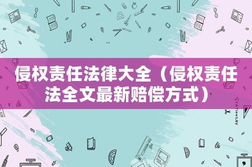 侵權(quán)責(zé)任法律大全（侵權(quán)責(zé)任法全文最新賠償方式）