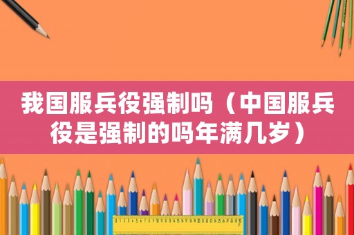 我國服兵役強制嗎（中國服兵役是強制的嗎年滿幾歲）