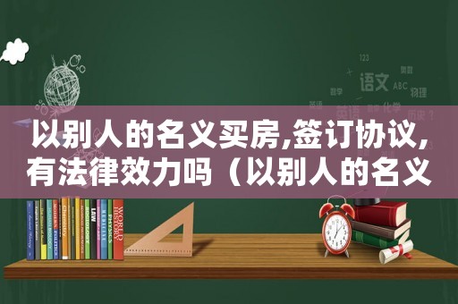 以別人的名義買房,簽訂協(xié)議,有法律效力嗎（以別人的名義買房怎么寫(xiě)協(xié)議?）