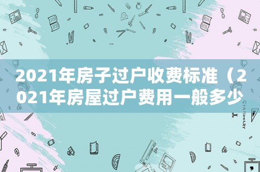 2021年房子過戶收費標(biāo)準(zhǔn)（2021年房屋過戶費用一般多少錢）