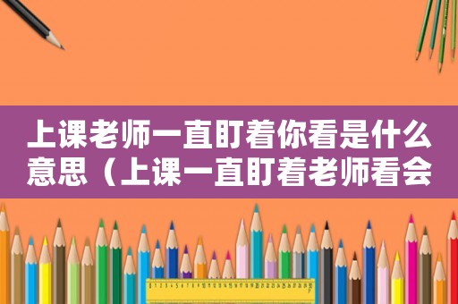 上課老師一直盯著你看是什么意思（上課一直盯著老師看會(huì)怎么樣）
