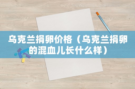 烏克蘭捐卵價(jià)格（烏克蘭捐卵的混血兒長(zhǎng)什么樣）
