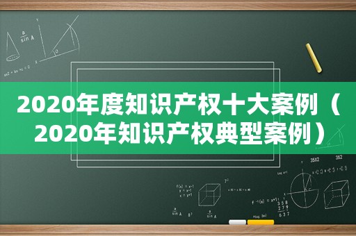 2020年度知識產(chǎn)權(quán)十大案例（2020年知識產(chǎn)權(quán)典型案例）