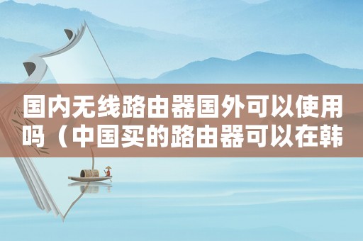 國內(nèi)無線路由器國外可以使用嗎（中國買的路由器可以在韓國用嗎）