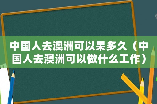 中國(guó)人去澳洲可以呆多久（中國(guó)人去澳洲可以做什么工作）