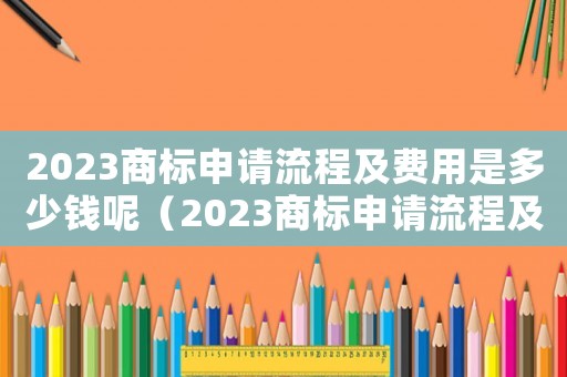 2023商標(biāo)申請(qǐng)流程及費(fèi)用是多少錢呢（2023商標(biāo)申請(qǐng)流程及費(fèi)用是多少錢）