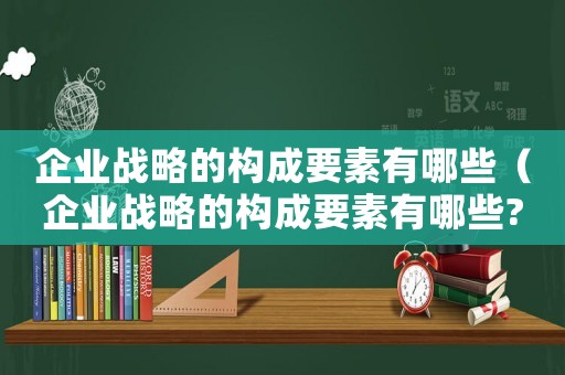 企業(yè)戰(zhàn)略的構(gòu)成要素有哪些（企業(yè)戰(zhàn)略的構(gòu)成要素有哪些?）