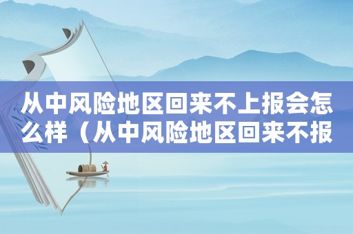 從中風(fēng)險(xiǎn)地區(qū)回來不上報(bào)會(huì)怎么樣（從中風(fēng)險(xiǎn)地區(qū)回來不報(bào)備會(huì)怎樣）