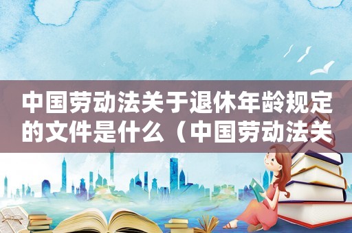 中國勞動法關于退休年齡規(guī)定的文件是什么（中國勞動法關于退休年齡規(guī)定的文件）