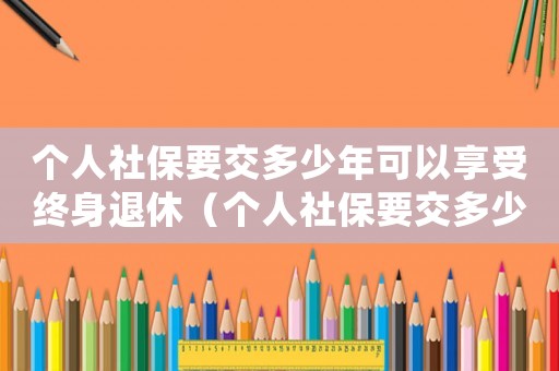 個(gè)人社保要交多少年可以享受終身退休（個(gè)人社保要交多少年可以享受終身）