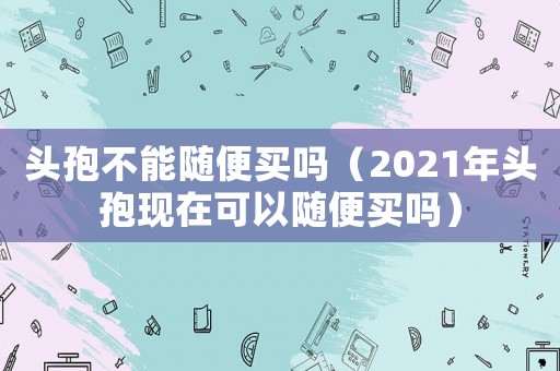 頭孢不能隨便買嗎（2021年頭孢現(xiàn)在可以隨便買嗎）