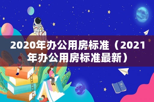 2020年辦公用房標準（2021年辦公用房標準最新）