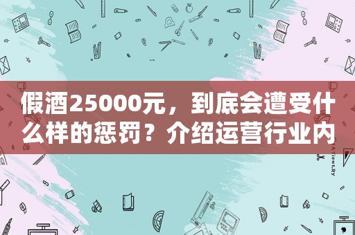 假酒25000元，到底會(huì)遭受什么樣的懲罰？介紹運(yùn)營(yíng)行業(yè)內(nèi)幕