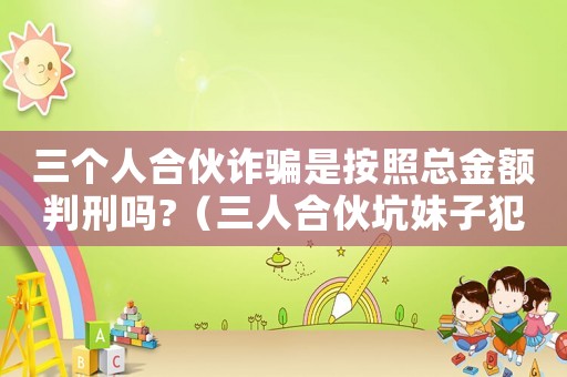 三個(gè)人合伙詐騙是按照總金額判刑嗎?（三人合伙坑妹子犯法嗎知乎）
