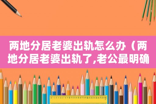 兩地分居老婆出軌怎么辦（兩地分居老婆出軌了,老公最明確的做法）