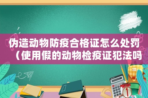 偽造動(dòng)物防疫合格證怎么處罰（使用假的動(dòng)物檢疫證犯法嗎怎么處理）