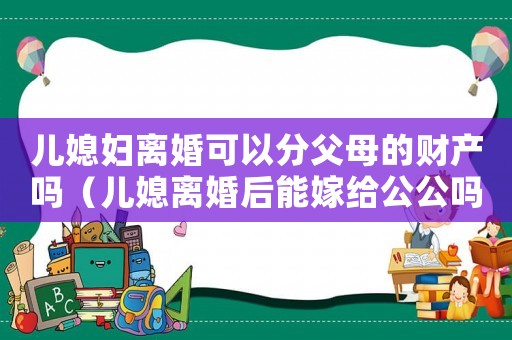 兒媳婦離婚可以分父母的財(cái)產(chǎn)嗎（兒媳離婚后能嫁給公公嗎法律）