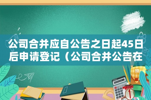 公司合并應(yīng)自公告之日起45日后申請登記（公司合并公告在什么報紙上公布）
