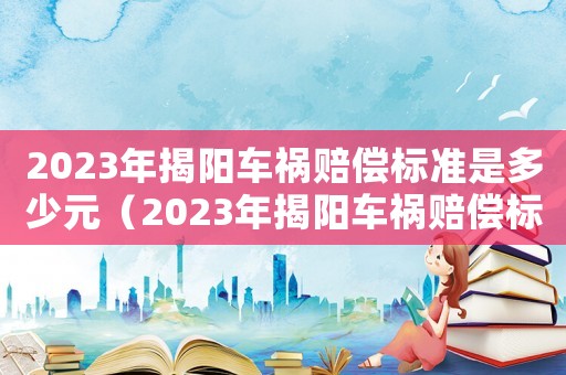 2023年揭陽(yáng)車(chē)禍賠償標(biāo)準(zhǔn)是多少元（2023年揭陽(yáng)車(chē)禍賠償標(biāo)準(zhǔn)是多少）