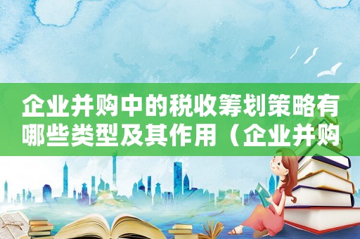 企業(yè)并購中的稅收籌劃策略有哪些類型及其作用（企業(yè)并購中的稅收籌劃策略有哪些類型）