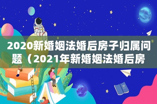 2020新婚姻法婚后房子歸屬問(wèn)題（2021年新婚姻法婚后房子歸屬問(wèn)題）