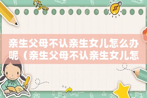 親生父母不認(rèn)親生女兒怎么辦呢（親生父母不認(rèn)親生女兒怎么辦）