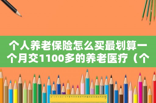 個人養(yǎng)老保險怎么買最劃算一個月交1100多的養(yǎng)老醫(yī)療（個人的養(yǎng)老保險怎么買最劃算）
