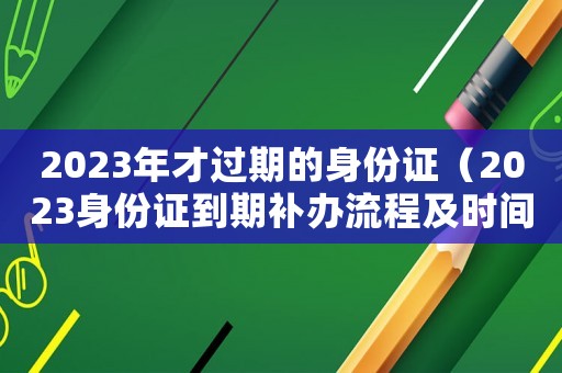 2023年才過(guò)期的身份證（2023身份證到期補(bǔ)辦流程及時(shí)間）