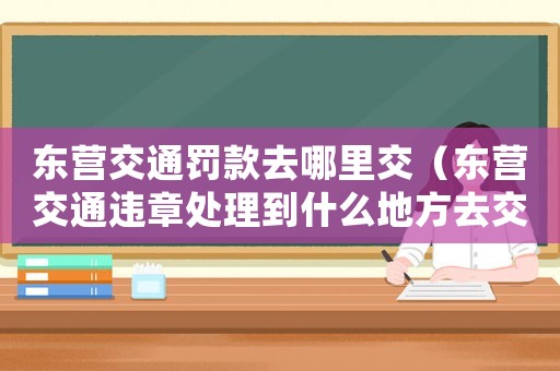 東營(yíng)交通罰款去哪里交（東營(yíng)交通違章處理到什么地方去交罰款）