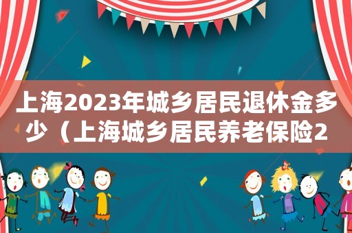 上海2023年城鄉(xiāng)居民退休金多少（上海城鄉(xiāng)居民養(yǎng)老保險2021年繳費）