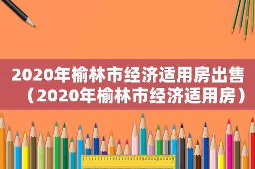 2020年榆林市經(jīng)濟(jì)適用房出售（2020年榆林市經(jīng)濟(jì)適用房）