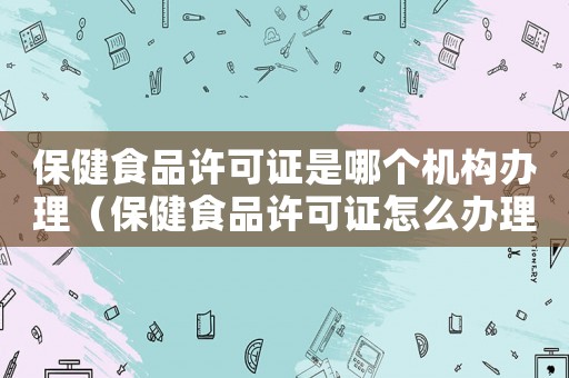 保健食品許可證是哪個機(jī)構(gòu)辦理（保健食品許可證怎么辦理手續(xù)）