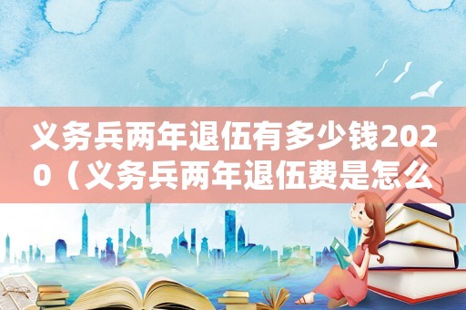 義務(wù)兵兩年退伍有多少錢2020（義務(wù)兵兩年退伍費是怎么算的）