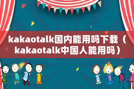 kakaotalk國內(nèi)能用嗎下載（kakaotalk中國人能用嗎）