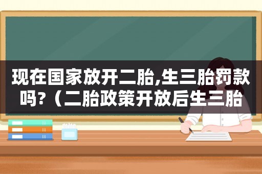 現(xiàn)在國家放開二胎,生三胎罰款嗎?（二胎政策開放后生三胎國家是支持的么?）