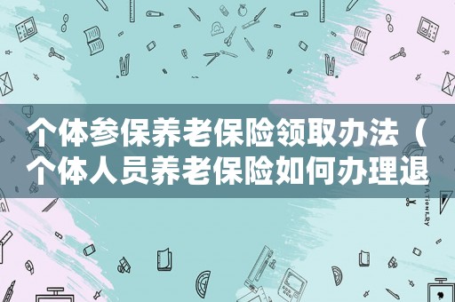 個體參保養(yǎng)老保險領取辦法（個體人員養(yǎng)老保險如何辦理退休）