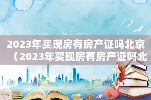 2023年買現(xiàn)房有房產(chǎn)證嗎北京（2023年買現(xiàn)房有房產(chǎn)證嗎北京）