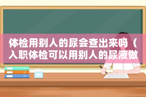 體檢用別人的尿會(huì)查出來(lái)嗎（入職體檢可以用別人的尿液做尿常規(guī)嗎）