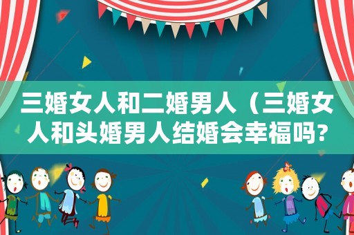 三婚女人和二婚男人（三婚女人和頭婚男人結(jié)婚會(huì)幸福嗎?）