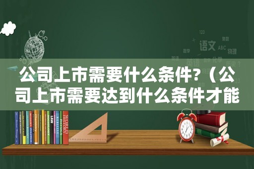公司上市需要什么條件?（公司上市需要達(dá)到什么條件才能成功）