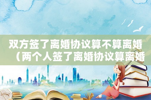 雙方簽了離婚協(xié)議算不算離婚（兩個人簽了離婚協(xié)議算離婚嗎）