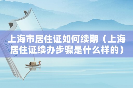 上海市居住證如何續(xù)期（上海居住證續(xù)辦步驟是什么樣的）