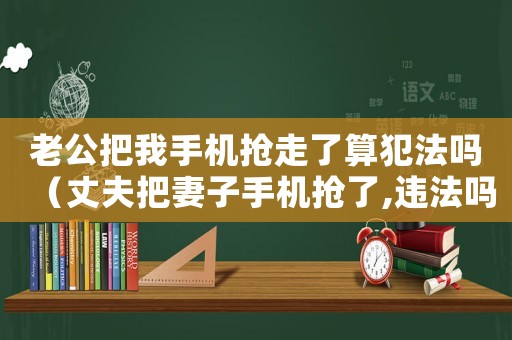 老公把我手機(jī)搶走了算犯法嗎（丈夫把妻子手機(jī)搶了,違法嗎）