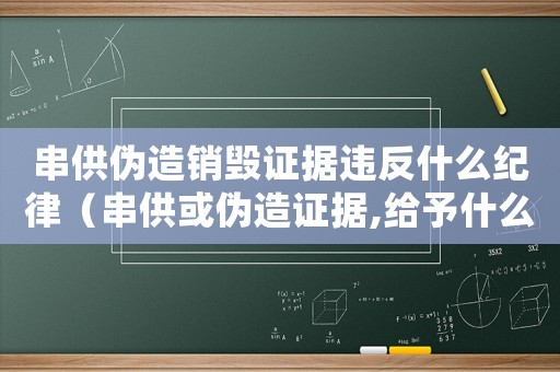 串供偽造銷毀證據(jù)違反什么紀(jì)律（串供或偽造證據(jù),給予什么處罰）