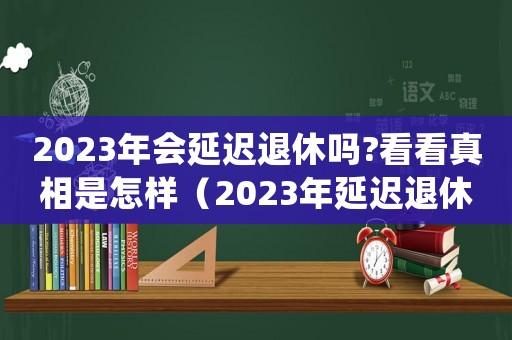 2023年會延遲退休嗎?看看真相是怎樣（2023年延遲退休年齡怎么規(guī)定的）