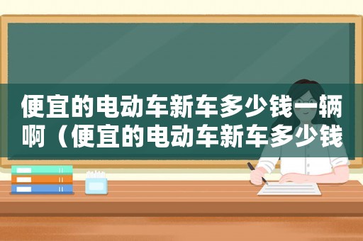 便宜的電動(dòng)車新車多少錢一輛啊（便宜的電動(dòng)車新車多少錢一輛）