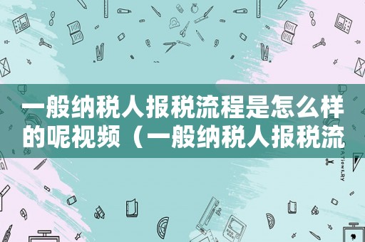 一般納稅人報稅流程是怎么樣的呢視頻（一般納稅人報稅流程是怎么樣的呢）