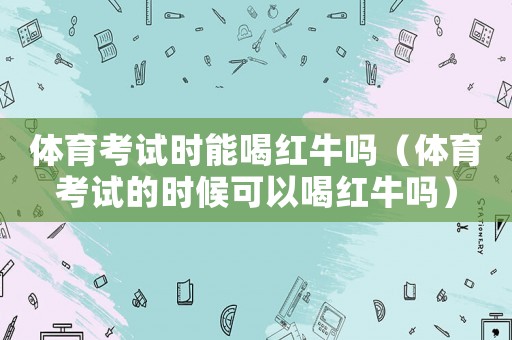體育考試時能喝紅牛嗎（體育考試的時候可以喝紅牛嗎）
